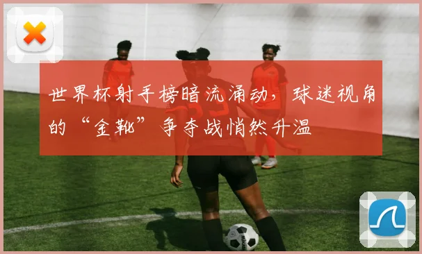 世界杯射手榜暗流涌动，球迷视角的“金靴”争夺战悄然升温