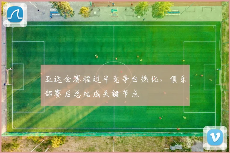 亚运会赛程过半竞争白热化，俱乐部赛后总结成关键节点