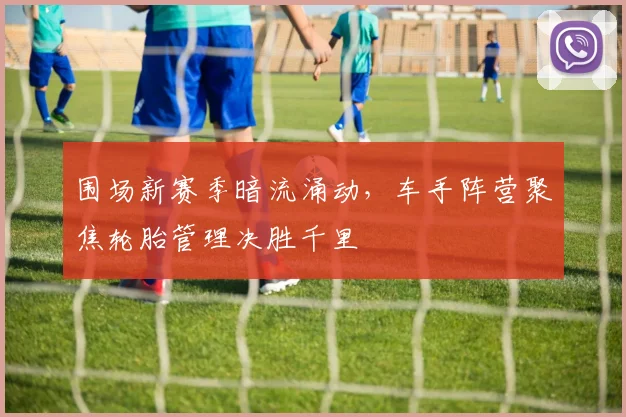 围场新赛季暗流涌动，车手阵营聚焦轮胎管理决胜千里