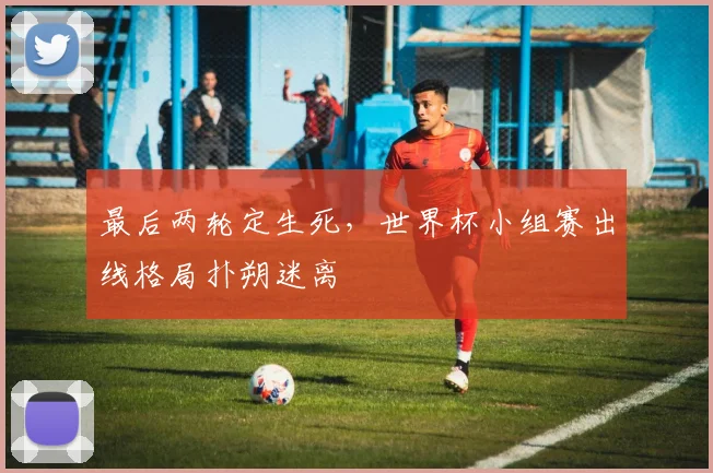 最后两轮定生死，世界杯小组赛出线格局扑朔迷离