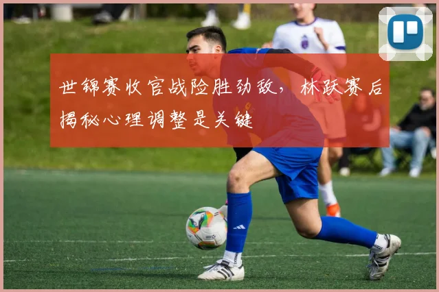 世锦赛收官战险胜劲敌，林跃赛后揭秘心理调整是关键