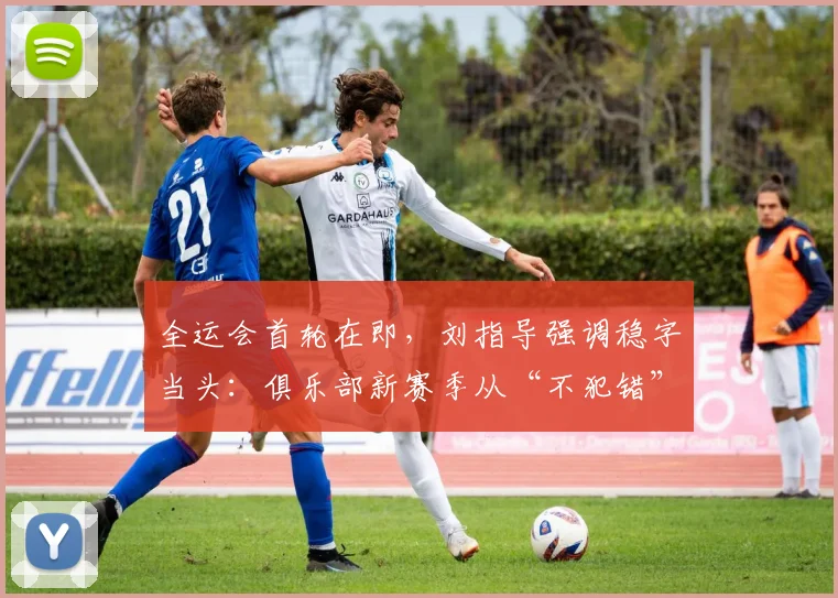 全运会首轮在即，刘指导强调稳字当头：俱乐部新赛季从“不犯错”开始