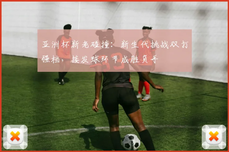 亚洲杯新老碰撞：新生代挑战双打强档，接发球环节成胜负手